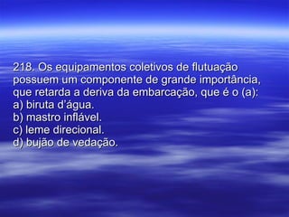 218. Os equipamentos coletivos de flutuação possuem um componente de grande importância, que retarda a deriva da embarcação, que é o (a): a) biruta d’água. b) mastro inflável. c) leme direcional. d) bujão de vedação. 