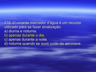 219. O corante marcador d’água é um recurso utilizado para se fazer sinalização: a) diurna e noturna. b) apenas durante o dia. c) apenas durante a noite. d) noturna quando se ouvir ruído da aeronave. 