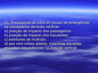 22. Preparando-se para um pouso de emergência, os comissários deverão verificar: a) posição de impacto dos passageiros. b) posição de impacto dos tripulantes. c) extintores de incêndio. d) pax com cintos atados, mesinhas travadas, encostos das poltronas na posição vertical. 