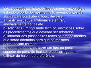 220. Havendo um foco de incêndio em um toalete e estando a porta do mesmo muito quente, antes de abrí-la para combater o fogo, deve-se: a) vestir um capuz antifumaça e entrar, imediatamente no toalete. b) solicitar a um tripulante técnico, instruções sobre os procedimentos que deverão ser adotados. c) informar aos passageiros todos os procedimentos que serão adotados para que os mesmos permaneçam calmos. d) abrir uma fresta ou fazer um furo na parte superior da porta do toalete, e descarregar um extintor de halon, de preferência. 