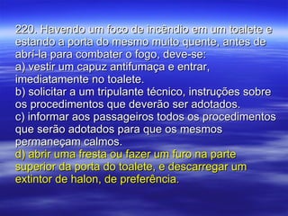 220. Havendo um foco de incêndio em um toalete e estando a porta do mesmo muito quente, antes de abrí-la para combater o fogo, deve-se: a) vestir um capuz antifumaça e entrar, imediatamente no toalete. b) solicitar a um tripulante técnico, instruções sobre os procedimentos que deverão ser adotados. c) informar aos passageiros todos os procedimentos que serão adotados para que os mesmos permaneçam calmos. d) abrir uma fresta ou fazer um furo na parte superior da porta do toalete, e descarregar um extintor de halon, de preferência. 
