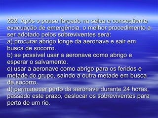 222. Após o pouso forçado na selva e conseqüente evacuação de emergência, o melhor procedimento a ser adotado pelos sobreviventes será: a) procurar abrigo longe da aeronave e sair em busca de socorro. b) se possível usar a aeronave como abrigo e esperar o salvamento. c) usar a aeronave como abrigo para os feridos e metade do grupo, saindo a outra metade em busca de socorro. d) permanecer perto da aeronave durante 24 horas, passado este prazo, deslocar os sobreviventes para perto de um rio. 