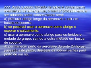 222. Após o pouso forçado na selva e conseqüente evacuação de emergência, o melhor procedimento a ser adotado pelos sobreviventes será: a) procurar abrigo longe da aeronave e sair em busca de socorro. b) se possível usar a aeronave como abrigo e esperar o salvamento. c) usar a aeronave como abrigo para os feridos e metade do grupo, saindo a outra metade em busca de socorro. d) permanecer perto da aeronave durante 24 horas, passado este prazo, deslocar os sobreviventes para perto de um rio. 