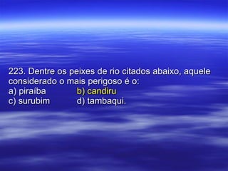 223. Dentre os peixes de rio citados abaixo, aquele considerado o mais perigoso é o: a) piraíba b) candiru c) surubim d) tambaqui. 