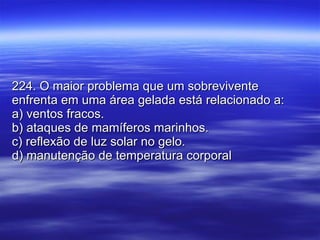 224. O maior problema que um sobrevivente enfrenta em uma área gelada está relacionado a: a) ventos fracos. b) ataques de mamíferos marinhos. c) reflexão de luz solar no gelo. d) manutenção de temperatura corporal 