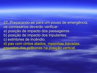 22. Preparando-se para um pouso de emergência, os comissários deverão verificar: a) posição de impacto dos passageiros. b) posição de impacto dos tripulantes. c) extintores de incêndio. d) pax com cintos atados, mesinhas travadas, encostos das poltronas na posição vertical. 