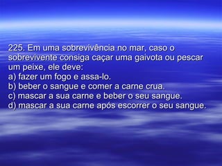 225. Em uma sobrevivência no mar, caso o sobrevivente consiga caçar uma gaivota ou pescar um peixe, ele deve: a) fazer um fogo e assa-lo. b) beber o sangue e comer a carne crua. c) mascar a sua carne e beber o seu sangue. d) mascar a sua carne após escorrer o seu sangue. 