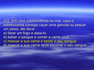 225. Em uma sobrevivência no mar, caso o sobrevivente consiga caçar uma gaivota ou pescar um peixe, ele deve: a) fazer um fogo e assa-lo. b) beber o sangue e comer a carne crua. c) mascar a sua carne e beber o seu sangue. d) mascar a sua carne após escorrer o seu sangue. 