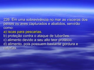 226. Em uma sobrevivência no mar as vísceras dos peixes ou aves capturados e abatidos, servirão como: a) iscas para pescarias. b) proteção contra o ataque de tubarões. c) alimento devido a seu alto teor protéico. d) alimento, pois possuem bastante gordura e calorias. 