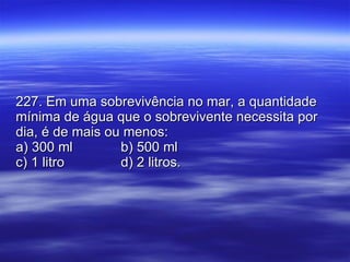 227. Em uma sobrevivência no mar, a quantidade mínima de água que o sobrevivente necessita por dia, é de mais ou menos: a) 300 ml b) 500 ml c) 1 litro d) 2 litros. 