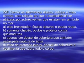 228. Dentre as alternativas abaixo, indique a mais correta, com relação ao que é aconselhável ser utilizado por sobreviventes que estejam em um bote no mar: a) óleo bronzeador, óculos escuros e pouca roupa. b) somente chapéu, óculos e protetor contra queimaduras. c) apenas um dossel de cobertura que também serve para captura de água. d) toldo de proteção lateral, dossel de cobertura e vestimenta que cubra todo o corpo. 