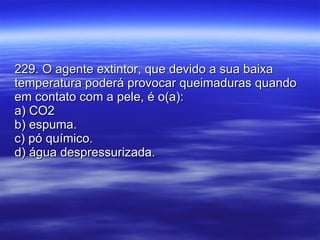 229. O agente extintor, que devido a sua baixa temperatura poderá provocar queimaduras quando em contato com a pele, é o(a): a) CO2 b) espuma. c) pó químico. d) água despressurizada. 