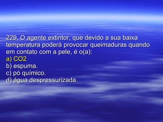 229. O agente extintor, que devido a sua baixa temperatura poderá provocar queimaduras quando em contato com a pele, é o(a): a) CO2 b) espuma. c) pó químico. d) água despressurizada. 