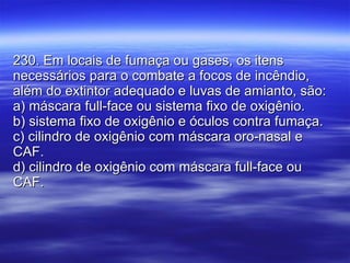 230. Em locais de fumaça ou gases, os itens necessários para o combate a focos de incêndio, além do extintor adequado e luvas de amianto, são: a) máscara full-face ou sistema fixo de oxigênio. b) sistema fixo de oxigênio e óculos contra fumaça. c) cilindro de oxigênio com máscara oro-nasal e CAF. d) cilindro de oxigênio com máscara full-face ou CAF. 