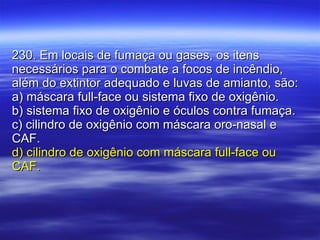 230. Em locais de fumaça ou gases, os itens necessários para o combate a focos de incêndio, além do extintor adequado e luvas de amianto, são: a) máscara full-face ou sistema fixo de oxigênio. b) sistema fixo de oxigênio e óculos contra fumaça. c) cilindro de oxigênio com máscara oro-nasal e CAF. d) cilindro de oxigênio com máscara full-face ou CAF. 