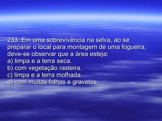 233. Em uma sobrevivência na selva, ao se preparar o local para montagem de uma fogueira, deve-se observar que a área esteja: a) limpa e a terra seca. b) com vegetação rasteira. c) limpa e a terra molhada. d) com muitas folhas e gravetos. 