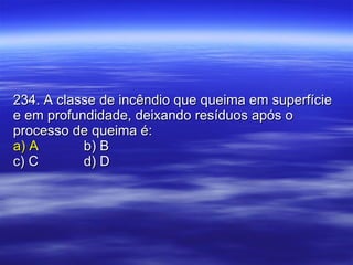 234. A classe de incêndio que queima em superfície e em profundidade, deixando resíduos após o processo de queima é: a) A b) B c) C d) D 
