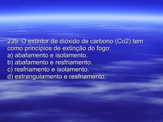 235. O extintor de dióxido de carbono (Co2) tem como princípios de extinção do fogo: a) abafamento e isolamento. b) abafamento e resfriamento. c) resfriamento e isolamento. d) estrangulamento e resfriamento. 