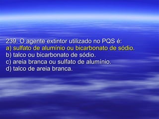 239. O agente extintor utilizado no PQS é: a) sulfato de alumínio ou bicarbonato de sódio. b) talco ou bicarbonato de sódio. c) areia branca ou sulfato de alumínio. d) talco de areia branca. 