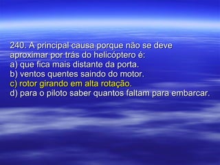 240. A principal causa porque não se deve aproximar por trás do helicóptero é: a) que fica mais distante da porta. b) ventos quentes saindo do motor. c) rotor girando em alta rotação. d) para o piloto saber quantos faltam para embarcar. 