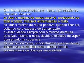 244. Numa sobrevivência em terra, com relação ao vestuário, deve-se: a) Usar o máximo de roupa possível, protegendo-se todo o corpo, inclusive extremidades e rosto. b) usar o mínimo de roupa possível quando fizer sol, evitando-se o excesso de transpiração. c) estar vestido sempre com o mínimo de roupa possível, mesmo à noite, devido o excesso de vapor conservado na superfície.  d) usar pouca roupa, principalmente quando chover, assim evita-se de ficar com a mesma úmida, prevenindo-se de doenças respiratórias. 