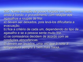 245. Numa situação de pouso forçado em terra, ainda a bordo, o procedimento com relação aos agasalhos e roupas de frio: a) devem ser deixados, pois levá-los dificultaria a evacuação. b) fica a critério de cada um, dependendo do tipo de agasalho e se a pessoa sente muito frio. c) os comissários decidem de acordo com as condições atmosféricas. d) devem ser levados, uma vez que à noite a temperatura sempre é bem mais baixa. 