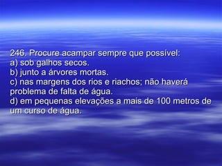 246. Procure acampar sempre que possível: a) sob galhos secos. b) junto a árvores mortas. c) nas margens dos rios e riachos; não haverá problema de falta de água. d) em pequenas elevações a mais de 100 metros de um curso de água. 