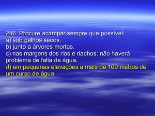 246. Procure acampar sempre que possível: a) sob galhos secos. b) junto a árvores mortas. c) nas margens dos rios e riachos; não haverá problema de falta de água. d) em pequenas elevações a mais de 100 metros de um curso de água. 