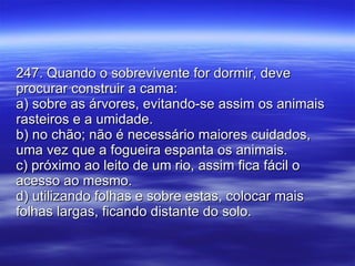 247. Quando o sobrevivente for dormir, deve procurar construir a cama: a) sobre as árvores, evitando-se assim os animais rasteiros e a umidade. b) no chão; não é necessário maiores cuidados, uma vez que a fogueira espanta os animais. c) próximo ao leito de um rio, assim fica fácil o acesso ao mesmo. d) utilizando folhas e sobre estas, colocar mais folhas largas, ficando distante do solo. 