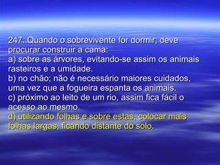 247. Quando o sobrevivente for dormir, deve procurar construir a cama: a) sobre as árvores, evitando-se assim os animais rasteiros e a umidade. b) no chão; não é necessário maiores cuidados, uma vez que a fogueira espanta os animais. c) próximo ao leito de um rio, assim fica fácil o acesso ao mesmo. d) utilizando folhas e sobre estas, colocar mais folhas largas, ficando distante do solo. 