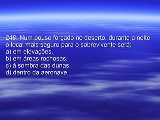 248. Num pouso forçado no deserto, durante a noite o local mais seguro para o sobrevivente será: a) em elevações. b) em áreas rochosas. c) à sombra das dunas. d) dentro da aeronave. 