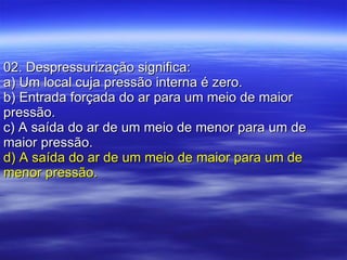 02. Despressurização significa: a) Um local cuja pressão interna é zero. b) Entrada forçada do ar para um meio de maior pressão. c) A saída do ar de um meio de menor para um de maior pressão. d) A saída do ar de um meio de maior para um de menor pressão. 