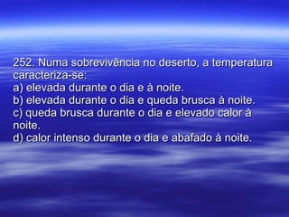 252. Numa sobrevivência no deserto, a temperatura caracteriza-se: a) elevada durante o dia e à noite. b) elevada durante o dia e queda brusca à noite. c) queda brusca durante o dia e elevado calor à noite. d) calor intenso durante o dia e abafado à noite. 