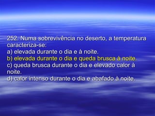 252. Numa sobrevivência no deserto, a temperatura caracteriza-se: a) elevada durante o dia e à noite. b) elevada durante o dia e queda brusca à noite. c) queda brusca durante o dia e elevado calor à noite. d) calor intenso durante o dia e abafado à noite. 