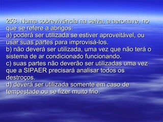 253. Numa sobrevivência na selva, a aeronave, no que se refere a abrigos: a) poderá ser utilizada se estiver aproveitável, ou usar suas partes para improvisá-los. b) não deverá ser utilizada, uma vez que não terá o sistema de ar condicionado funcionando. c) suas partes não deverão ser utilizadas uma vez que a SIPAER precisará analisar todos os destroços. d) deverá ser utilizada somente em caso de tempestade ou se fizer muito frio. 