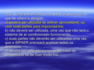 253. Numa sobrevivência na selva, a aeronave, no que se refere a abrigos: a) poderá ser utilizada se estiver aproveitável, ou usar suas partes para improvisá-los. b) não deverá ser utilizada, uma vez que não terá o sistema de ar condicionado funcionando. c) suas partes não deverão ser utilizadas uma vez que a SIPAER precisará analisar todos os destroços. d) deverá ser utilizada somente em caso de tempestade ou se fizer muito frio. 