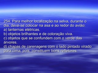 254. Para melhor localização na selva, durante o dia, deve-se colocar na asa e ao redor do avião: a) lanternas elétricas. b) objetos brilhantes e de coloração viva. c) objetos que se confundem com o verde das árvores. d) chapas de carenagens com o lado pintado virado para cima, pois, constituem bons refletores. 