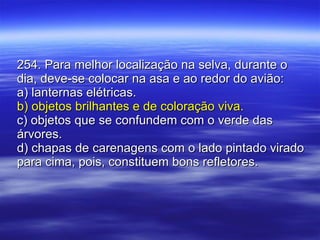 254. Para melhor localização na selva, durante o dia, deve-se colocar na asa e ao redor do avião: a) lanternas elétricas. b) objetos brilhantes e de coloração viva. c) objetos que se confundem com o verde das árvores. d) chapas de carenagens com o lado pintado virado para cima, pois, constituem bons refletores. 