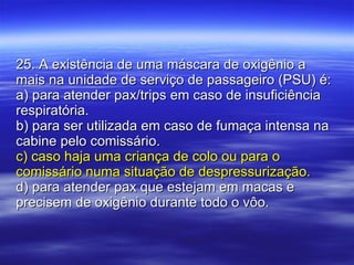25. A existência de uma máscara de oxigênio a mais na unidade de serviço de passageiro (PSU) é: a) para atender pax/trips em caso de insuficiência respiratória.  b) para ser utilizada em caso de fumaça intensa na cabine pelo comissário. c) caso haja uma criança de colo ou para o comissário numa situação de despressurização. d) para atender pax que estejam em macas e precisem de oxigênio durante todo o vôo. 