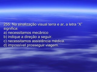 255. Na sinalização visual terra e ar, a letra “X” significa: a) necessitamos mecânico b) indique a direção a seguir. c) necessitamos assistência médica. d) impossível prosseguir viagem. 