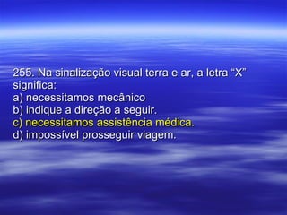 255. Na sinalização visual terra e ar, a letra “X” significa: a) necessitamos mecânico b) indique a direção a seguir. c) necessitamos assistência médica. d) impossível prosseguir viagem. 