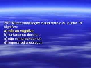 257. Numa sinalização visual terra e ar, a letra “N” significa: a) não ou negativo. b) tentaremos decolar. c) não compreendemos. d) impossível prosseguir. 