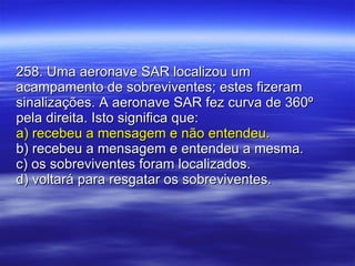 258. Uma aeronave SAR localizou um acampamento de sobreviventes; estes fizeram sinalizações. A aeronave SAR fez curva de 360º pela direita. Isto significa que: a) recebeu a mensagem e não entendeu. b) recebeu a mensagem e entendeu a mesma. c) os sobreviventes foram localizados. d) voltará para resgatar os sobreviventes. 