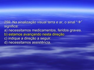 259. Na sinalização visual terra e ar, o sinal “  ” significa: a) necessitamos medicamentos, feridos graves. b) estamos avançando nesta direção c) indique a direção a seguir. d) necessitamos assistência. 