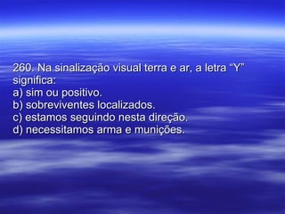 260. Na sinalização visual terra e ar, a letra “Y” significa: a) sim ou positivo. b) sobreviventes localizados. c) estamos seguindo nesta direção. d) necessitamos arma e munições. 