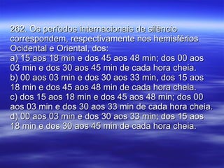 262. Os períodos internacionais de silêncio correspondem, respectivamente nos hemisférios Ocidental e Oriental, dos: a) 15 aos 18 min e dos 45 aos 48 min; dos 00 aos 03 min e dos 30 aos 45 min de cada hora cheia. b) 00 aos 03 min e dos 30 aos 33 min, dos 15 aos 18 min e dos 45 aos 48 min de cada hora cheia. c) dos 15 aos 18 min e dos 45 aos 48 min; dos 00 aos 03 min e dos 30 aos 33 min de cada hora cheia. d) 00 aos 03 min e dos 30 aos 33 min; dos 15 aos 18 min e dos 30 aos 45 min de cada hora cheia.  