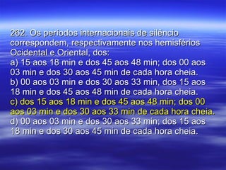262. Os períodos internacionais de silêncio correspondem, respectivamente nos hemisférios Ocidental e Oriental, dos: a) 15 aos 18 min e dos 45 aos 48 min; dos 00 aos 03 min e dos 30 aos 45 min de cada hora cheia. b) 00 aos 03 min e dos 30 aos 33 min, dos 15 aos 18 min e dos 45 aos 48 min de cada hora cheia. c) dos 15 aos 18 min e dos 45 aos 48 min; dos 00 aos 03 min e dos 30 aos 33 min de cada hora cheia. d) 00 aos 03 min e dos 30 aos 33 min; dos 15 aos 18 min e dos 30 aos 45 min de cada hora cheia. 