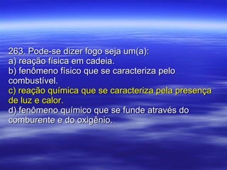 263. Pode-se dizer fogo seja um(a): a) reação física em cadeia. b) fenômeno físico que se caracteriza pelo combustível. c) reação química que se caracteriza pela presença de luz e calor. d) fenômeno químico que se funde através do comburente e do oxigênio. 