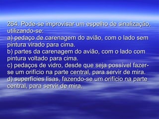 264. Pode-se improvisar um espelho de sinalização, utilizando-se: a) pedaço de carenagem do avião, com o lado sem pintura virado para cima. b) partes da carenagem do avião, com o lado com pintura voltado para cima. c) pedaços de vidro, desde que seja possível fazer-se um orifício na parte central, para servir de mira. d) superfícies lisas, fazendo-se um orifício na parte central, para servir de mira. 