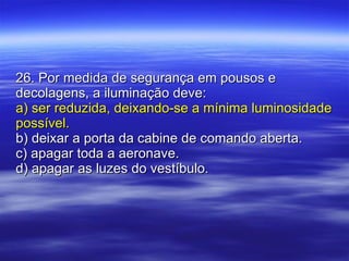 26. Por medida de segurança em pousos e decolagens, a iluminação deve: a) ser reduzida, deixando-se a mínima luminosidade possível. b) deixar a porta da cabine de comando aberta. c) apagar toda a aeronave. d) apagar as luzes do vestíbulo. 